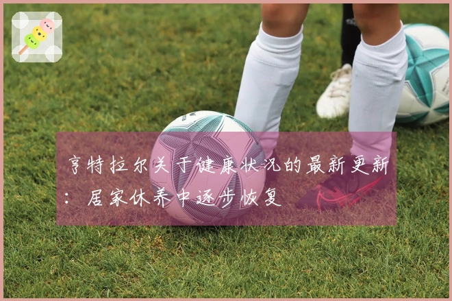 亨特拉尔关于健康状况的最新更新：居家休养中逐步恢复