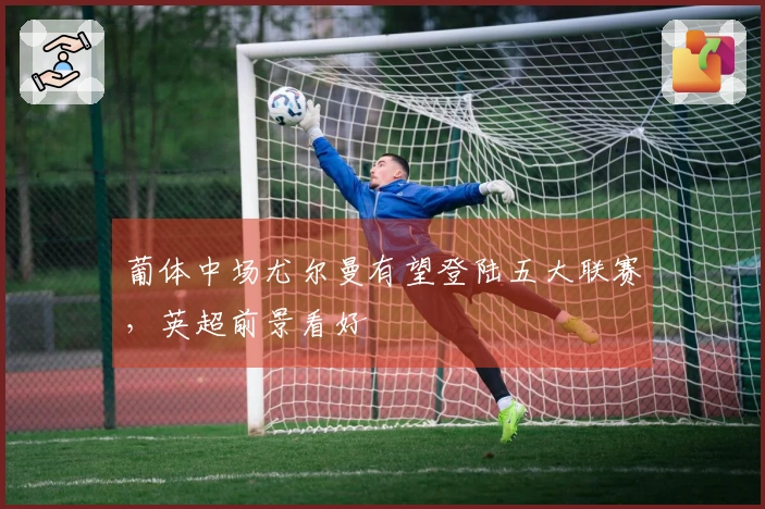 葡体中场尤尔曼有望登陆五大联赛，英超前景看好